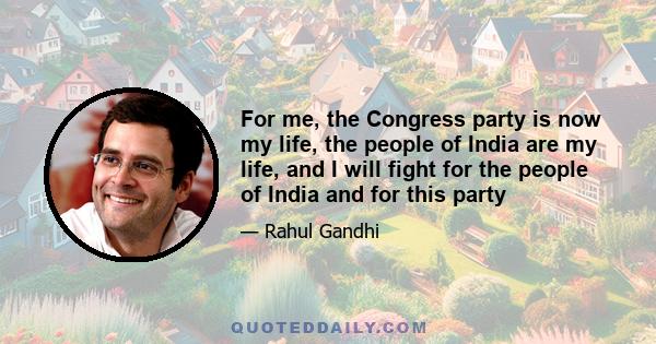 For me, the Congress party is now my life, the people of India are my life, and I will fight for the people of India and for this party