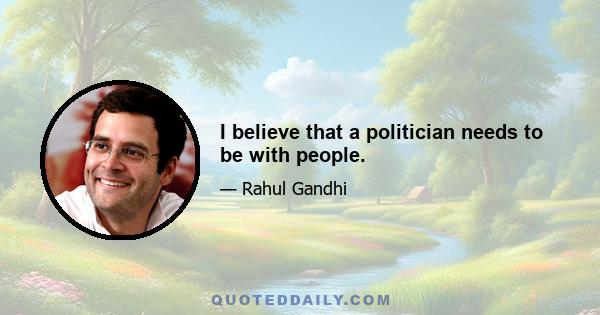 I believe that a politician needs to be with people.