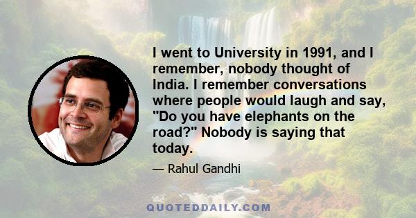 I went to University in 1991, and I remember, nobody thought of India. I remember conversations where people would laugh and say, Do you have elephants on the road? Nobody is saying that today.