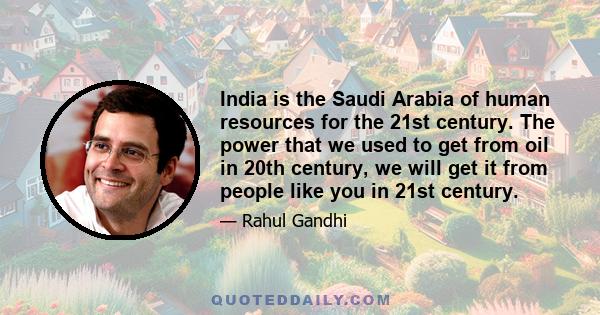 India is the Saudi Arabia of human resources for the 21st century. The power that we used to get from oil in 20th century, we will get it from people like you in 21st century.