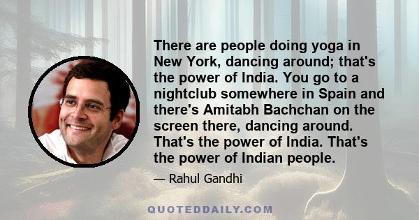 There are people doing yoga in New York, dancing around; that's the power of India. You go to a nightclub somewhere in Spain and there's Amitabh Bachchan on the screen there, dancing around. That's the power of India.