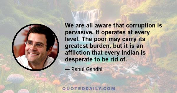 We are all aware that corruption is pervasive. It operates at every level. The poor may carry its greatest burden, but it is an affliction that every Indian is desperate to be rid of.