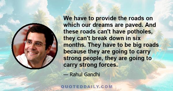 We have to provide the roads on which our dreams are paved. And these roads can't have potholes, they can't break down in six months. They have to be big roads because they are going to carry strong people, they are