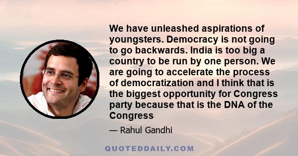 We have unleashed aspirations of youngsters. Democracy is not going to go backwards. India is too big a country to be run by one person. We are going to accelerate the process of democratization and I think that is the