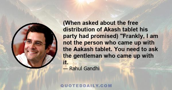 (When asked about the free distribution of Akash tablet his party had promised) Frankly, I am not the person who came up with the Aakash tablet. You need to ask the gentleman who came up with it.