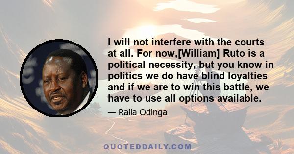 I will not interfere with the courts at all. For now,[William] Ruto is a political necessity, but you know in politics we do have blind loyalties and if we are to win this battle, we have to use all options available.