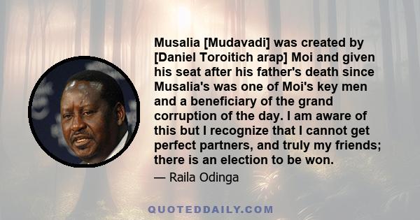 Musalia [Mudavadi] was created by [Daniel Toroitich arap] Moi and given his seat after his father's death since Musalia's was one of Moi's key men and a beneficiary of the grand corruption of the day. I am aware of this 