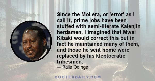 Since the Moi era, or 'error' as I call it, prime jobs have been stuffed with semi-literate Kalenjin herdsmen. I imagined that Mwai Kibaki would correct this but in fact he maintained many of them, and those he sent