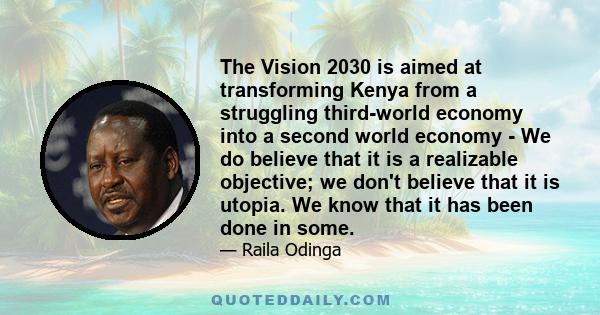 The Vision 2030 is aimed at transforming Kenya from a struggling third-world economy into a second world economy - We do believe that it is a realizable objective; we don't believe that it is utopia. We know that it has 