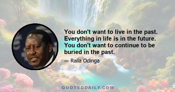 You don't want to live in the past. Everything in life is in the future. You don't want to continue to be buried in the past.