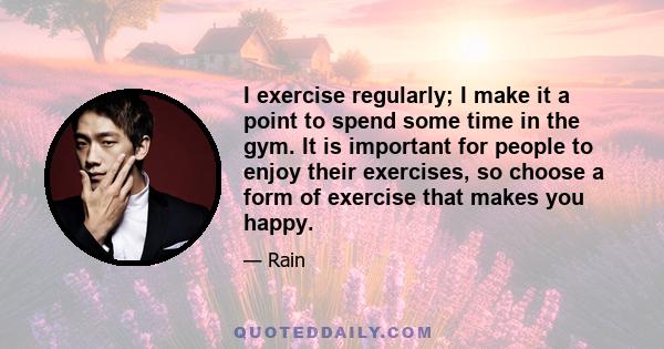 I exercise regularly; I make it a point to spend some time in the gym. It is important for people to enjoy their exercises, so choose a form of exercise that makes you happy.