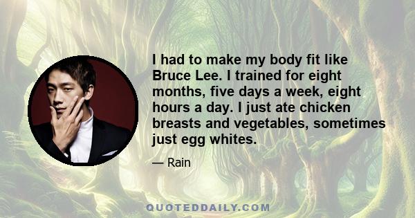 I had to make my body fit like Bruce Lee. I trained for eight months, five days a week, eight hours a day. I just ate chicken breasts and vegetables, sometimes just egg whites.