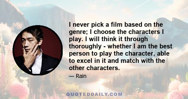 I never pick a film based on the genre; I choose the characters I play. I will think it through thoroughly - whether I am the best person to play the character, able to excel in it and match with the other characters.