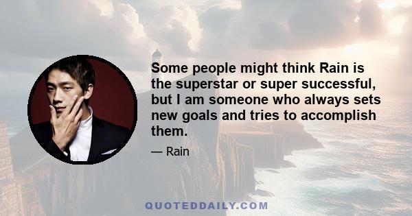 Some people might think Rain is the superstar or super successful, but I am someone who always sets new goals and tries to accomplish them.