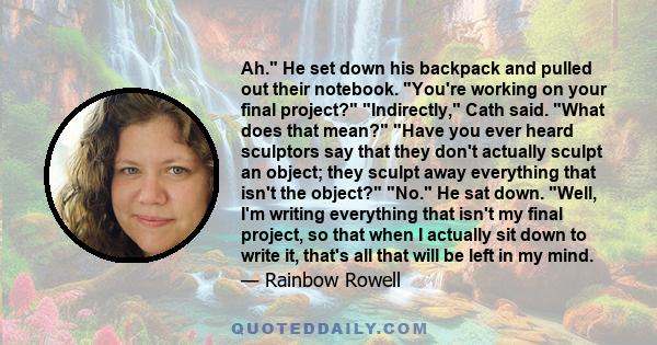 Ah. He set down his backpack and pulled out their notebook. You're working on your final project? Indirectly, Cath said. What does that mean? Have you ever heard sculptors say that they don't actually sculpt an object;