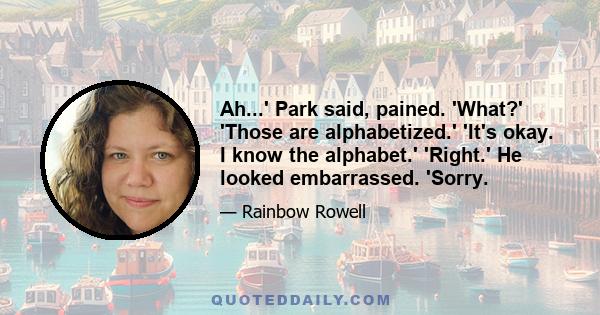 Ah...' Park said, pained. 'What?' 'Those are alphabetized.' 'It's okay. I know the alphabet.' 'Right.' He looked embarrassed. 'Sorry.