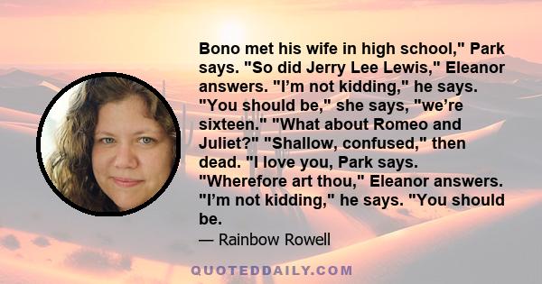 Bono met his wife in high school, Park says. So did Jerry Lee Lewis, Eleanor answers. I’m not kidding, he says. You should be, she says, we’re sixteen. What about Romeo and Juliet? Shallow, confused, then dead. I love