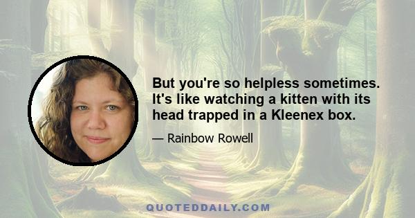 But you're so helpless sometimes. It's like watching a kitten with its head trapped in a Kleenex box.