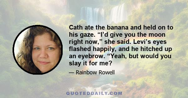 Cath ate the banana and held on to his gaze. “I’d give you the moon right now,” she said. Levi’s eyes flashed happily, and he hitched up an eyebrow. “Yeah, but would you slay it for me?