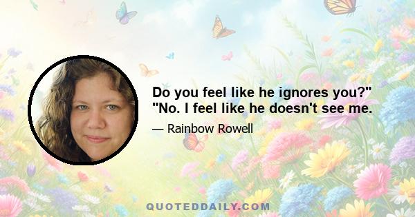 Do you feel like he ignores you? No. I feel like he doesn't see me.