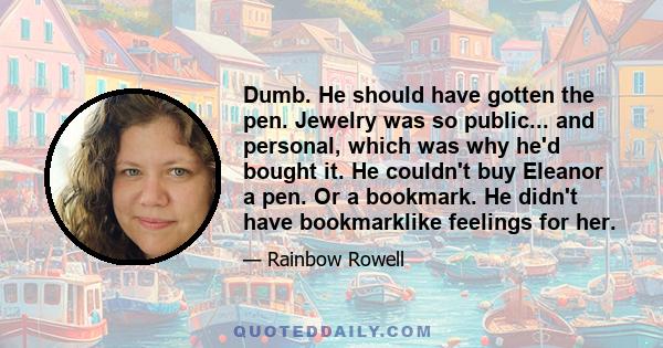 Dumb. He should have gotten the pen. Jewelry was so public... and personal, which was why he'd bought it. He couldn't buy Eleanor a pen. Or a bookmark. He didn't have bookmarklike feelings for her.