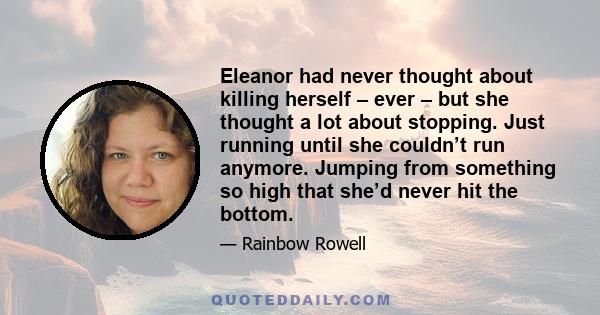 Eleanor had never thought about killing herself – ever – but she thought a lot about stopping. Just running until she couldn’t run anymore. Jumping from something so high that she’d never hit the bottom.