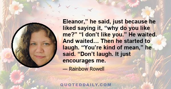 Eleanor,” he said, just because he liked saying it, “why do you like me?” “I don’t like you.” He waited. And waited… Then he started to laugh. “You’re kind of mean,” he said. “Don’t laugh. It just encourages me.