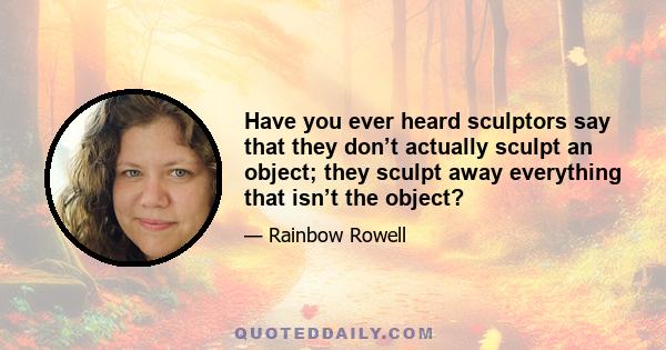 Have you ever heard sculptors say that they don’t actually sculpt an object; they sculpt away everything that isn’t the object?