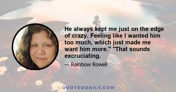 He always kept me just on the edge of crazy. Feeling like I wanted him too much, which just made me want him more. That sounds excruciating.