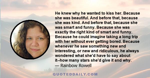 He knew why he wanted to kiss her. Because she was beautiful. And before that, because she was kind. And before that, because she was smart and funny. Because she was exactly the right kind of smart and funny. Because