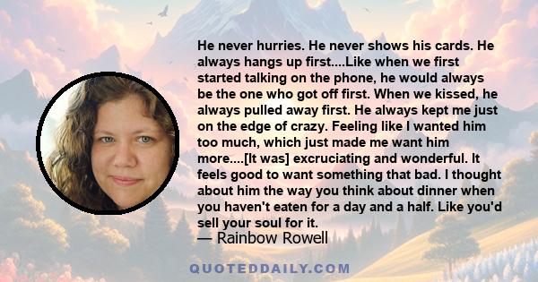 He never hurries. He never shows his cards. He always hangs up first....Like when we first started talking on the phone, he would always be the one who got off first. When we kissed, he always pulled away first. He