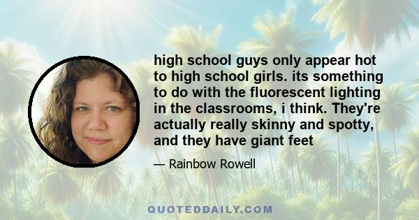 high school guys only appear hot to high school girls. its something to do with the fluorescent lighting in the classrooms, i think. They're actually really skinny and spotty, and they have giant feet