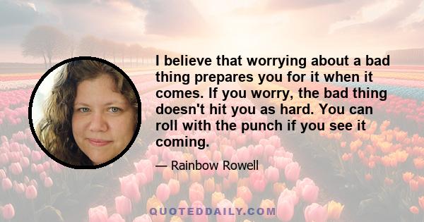 I believe that worrying about a bad thing prepares you for it when it comes. If you worry, the bad thing doesn't hit you as hard. You can roll with the punch if you see it coming.