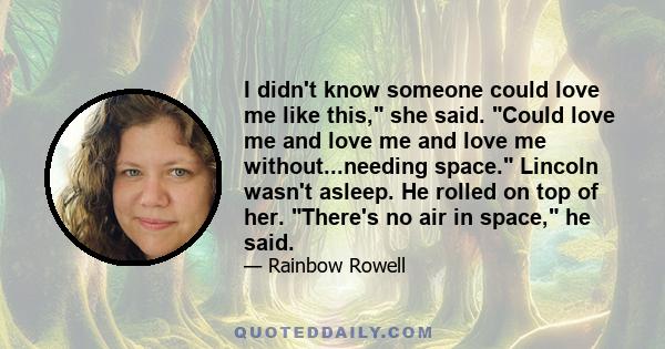 I didn't know someone could love me like this, she said. Could love me and love me and love me without...needing space. Lincoln wasn't asleep. He rolled on top of her. There's no air in space, he said.
