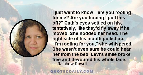 I just want to know—are you rooting for me? Are you hoping I pull this off? Cath's eyes settled on his, tentatively, like they'd fly away if he moved. She nodded her head. The right side of his mouth pulled up. I'm