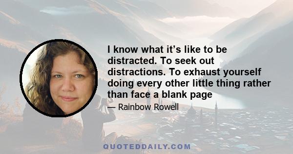 I know what it’s like to be distracted. To seek out distractions. To exhaust yourself doing every other little thing rather than face a blank page