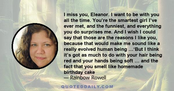 I miss you, Eleanor. I want to be with you all the time. You’re the smartest girl I’ve ever met, and the funniest, and everything you do surprises me. And I wish I could say that those are the reasons I like you,