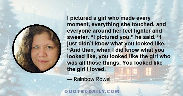 I pictured a girl who made every moment, everything she touched, and everyone around her feel lighter and sweeter. “I pictured you,” he said. “I just didn’t know what you looked like. “And then, when I did know what you 