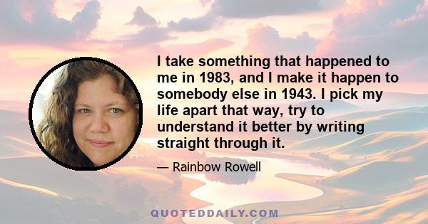 I take something that happened to me in 1983, and I make it happen to somebody else in 1943. I pick my life apart that way, try to understand it better by writing straight through it.