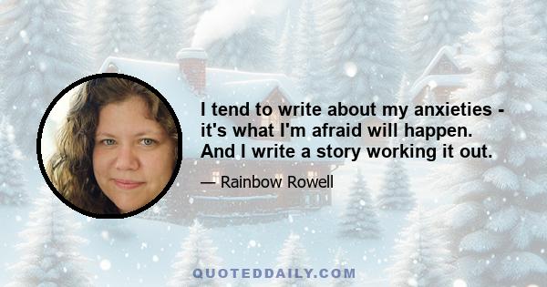 I tend to write about my anxieties - it's what I'm afraid will happen. And I write a story working it out.