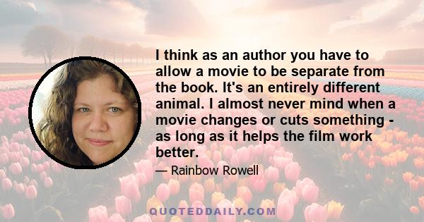 I think as an author you have to allow a movie to be separate from the book. It's an entirely different animal. I almost never mind when a movie changes or cuts something - as long as it helps the film work better.