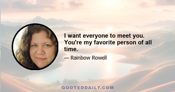 I want everyone to meet you. You're my favorite person of all time.