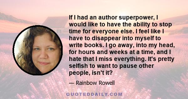 If I had an author superpower, I would like to have the ability to stop time for everyone else. I feel like I have to disappear into myself to write books. I go away, into my head, for hours and weeks at a time, and I