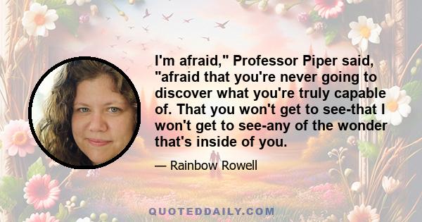 I'm afraid, Professor Piper said, afraid that you're never going to discover what you're truly capable of. That you won't get to see-that I won't get to see-any of the wonder that's inside of you.