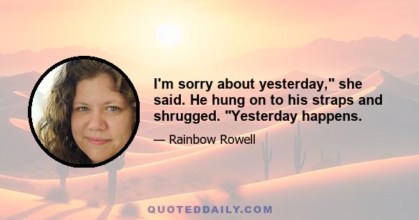 I'm sorry about yesterday, she said. He hung on to his straps and shrugged. Yesterday happens.