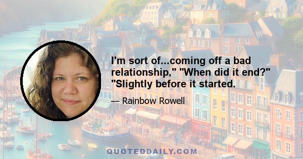 I'm sort of...coming off a bad relationship, When did it end? Slightly before it started.