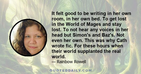 It felt good to be writing in her own room, in her own bed. To get lost in the World of Mages and stay lost. To not hear any voices in her head but Simon's and Baz's. Not even her own. This was why Cath wrote fic. For