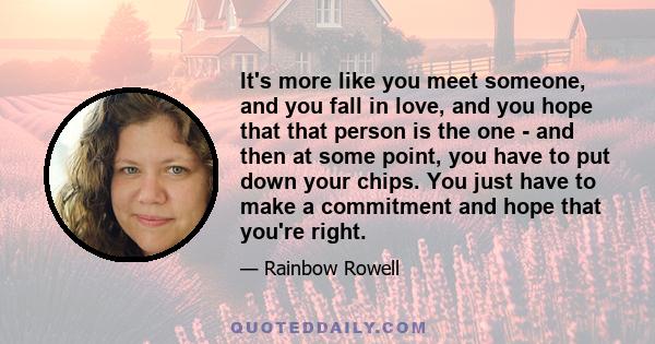 It's more like you meet someone, and you fall in love, and you hope that that person is the one - and then at some point, you have to put down your chips. You just have to make a commitment and hope that you're right.