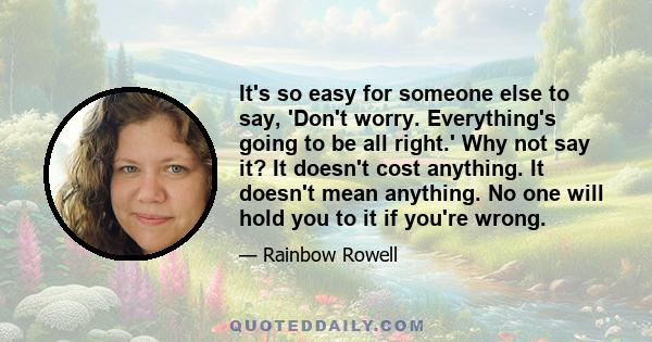 It's so easy for someone else to say, 'Don't worry. Everything's going to be all right.' Why not say it? It doesn't cost anything. It doesn't mean anything. No one will hold you to it if you're wrong.