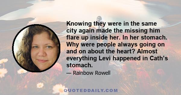 Knowing they were in the same city again made the missing him flare up inside her. In her stomach. Why were people always going on and on about the heart? Almost everything Levi happened in Cath’s stomach.